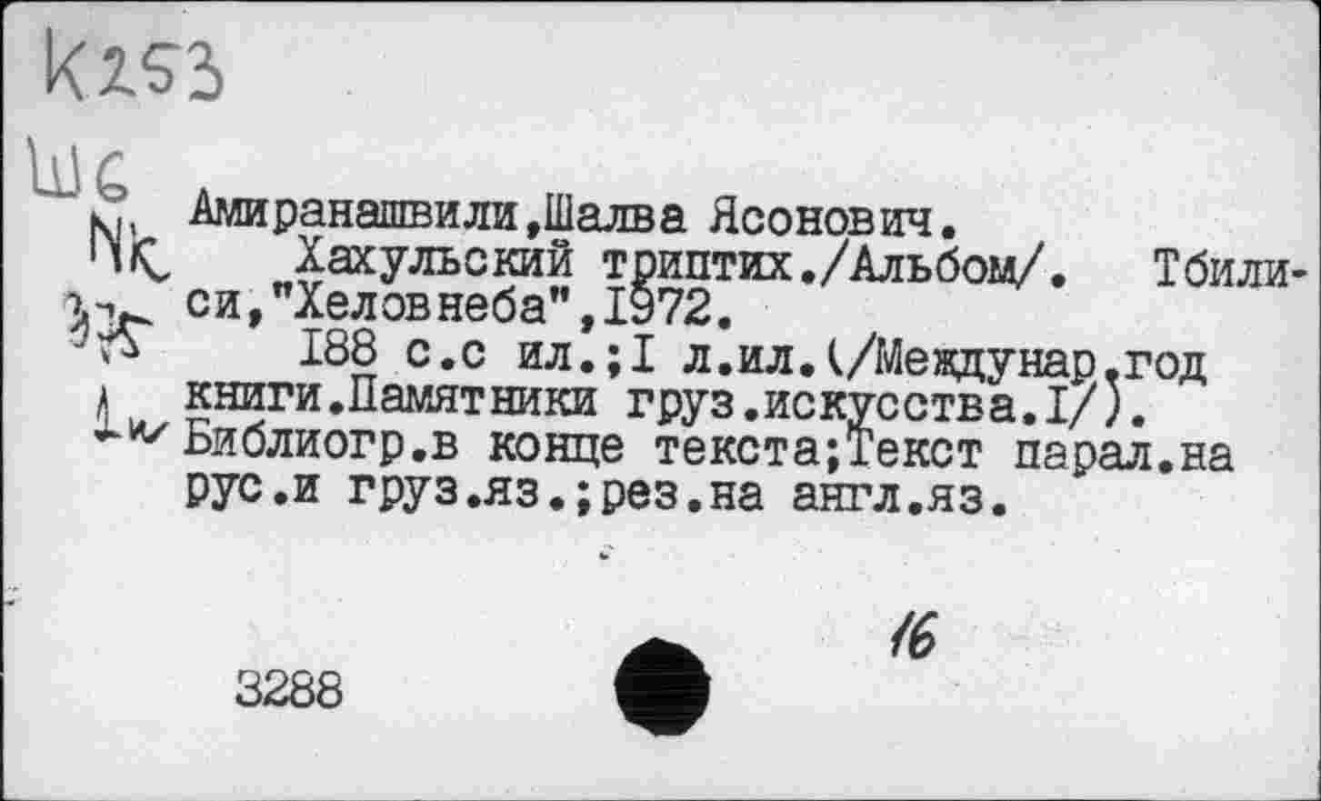 ﻿kiss
Jr A
кф Амиранашвили,Шалва Ясонович.
1 liÇ, Хахульский триптих./Альбом/. Тбили-си,"Хеловнеба", 1972.
188 с.с ил.;1 л.илД/Междунар.год
а книги.Намятники груз.искусства.I/).
Библиогр.в конце текста;Текст парал.на рус.и груз.яз.;рез.на англ.яз.
<6
3288